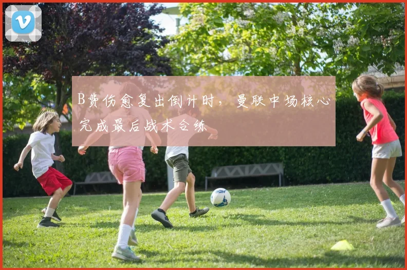B费伤愈复出倒计时，曼联中场核心完成最后战术合练
