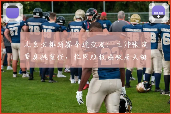 北京女排新赛季迎变局：主帅张建章肩挑重任，拦网短板成破局关键