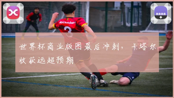世界杯商业版图最后冲刺，卡塔尔收获远超预期