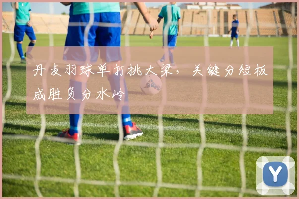 丹麦羽球单打挑大梁，关键分短板成胜负分水岭