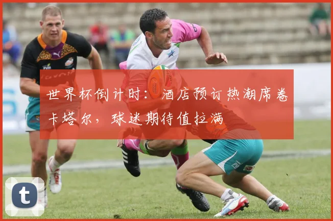 世界杯倒计时：酒店预订热潮席卷卡塔尔，球迷期待值拉满