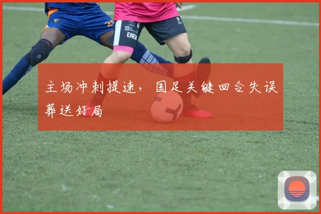 主场冲刺提速，国足关键回合失误葬送好局