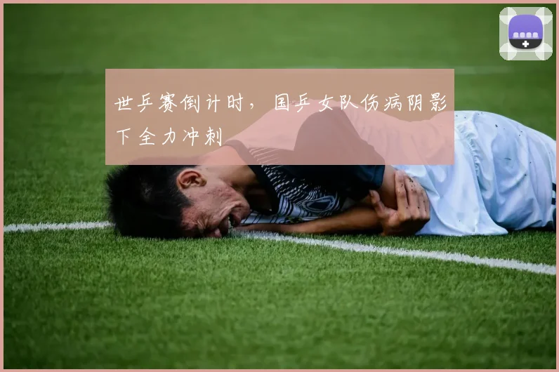世乒赛倒计时，国乒女队伤病阴影下全力冲刺