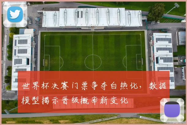 世界杯决赛门票争夺白热化，数据模型揭示晋级概率新变化