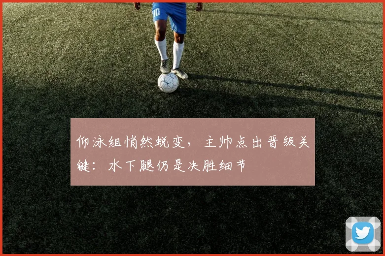 仰泳组悄然蜕变，主帅点出晋级关键：水下腿仍是决胜细节