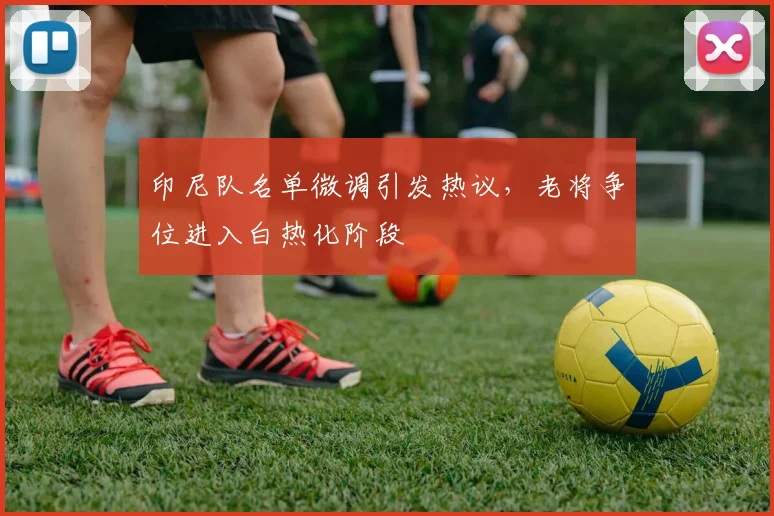 印尼队名单微调引发热议，老将争位进入白热化阶段