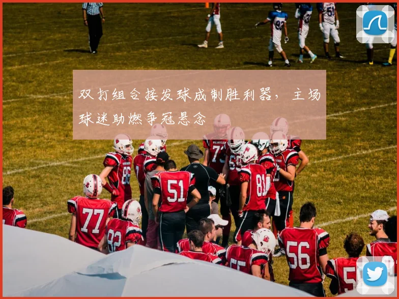 双打组合接发球成制胜利器，主场球迷助燃争冠悬念