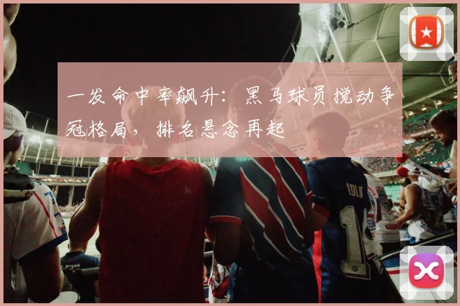 一发命中率飙升：黑马球员搅动争冠格局，排名悬念再起