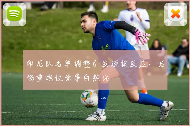 印尼队名单调整引发连锁反应，后场重炮位竞争白热化