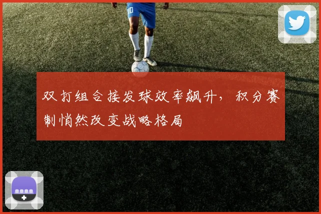双打组合接发球效率飙升，积分赛制悄然改变战略格局