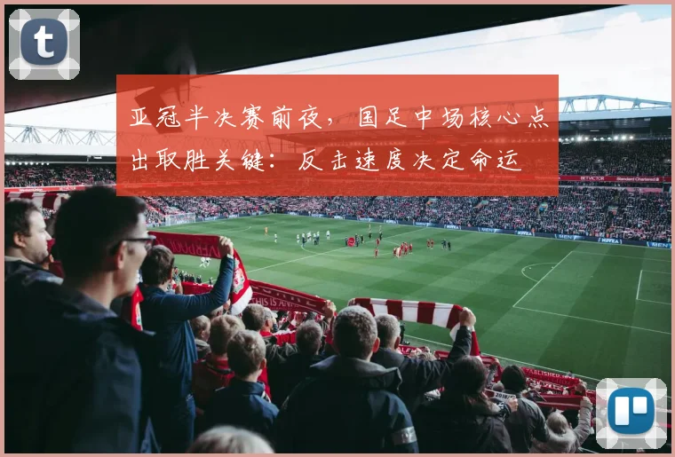 亚冠半决赛前夜，国足中场核心点出取胜关键：反击速度决定命运
