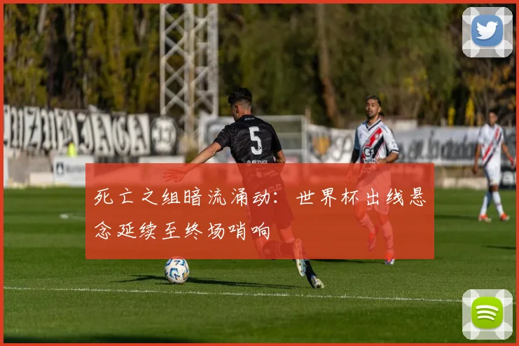 死亡之组暗流涌动：世界杯出线悬念延续至终场哨响