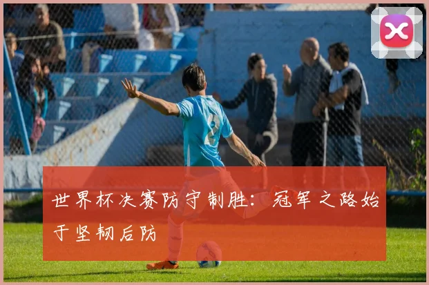 世界杯决赛防守制胜：冠军之路始于坚韧后防