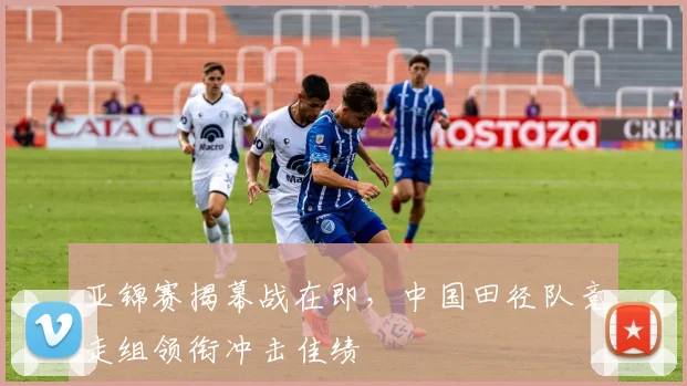 亚锦赛揭幕战在即，中国田径队竞走组领衔冲击佳绩