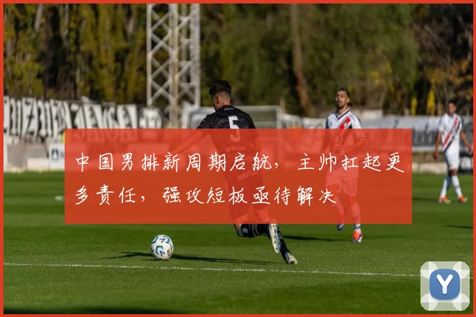 中国男排新周期启航，主帅扛起更多责任，强攻短板亟待解决