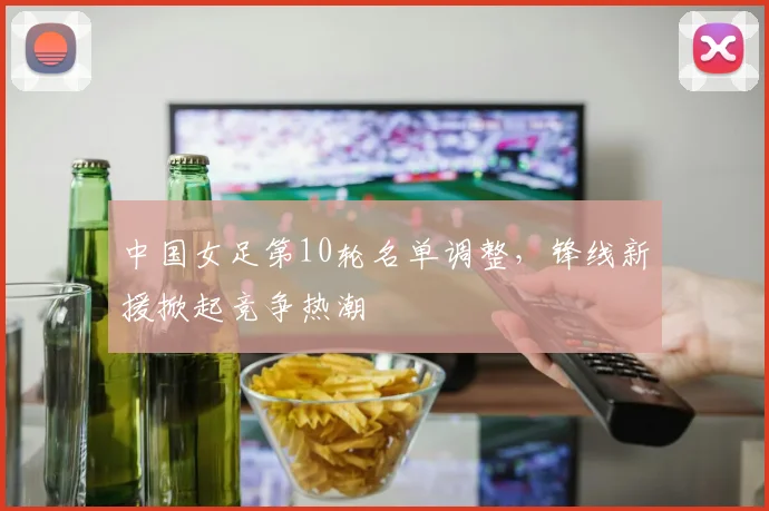 中国女足第10轮名单调整，锋线新援掀起竞争热潮