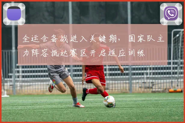 全运会备战进入关键期，国家队主力阵容抵达赛区开启适应训练