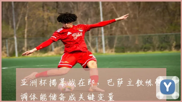 亚洲杯揭幕战在即，巴萨主教练强调体能储备成关键变量