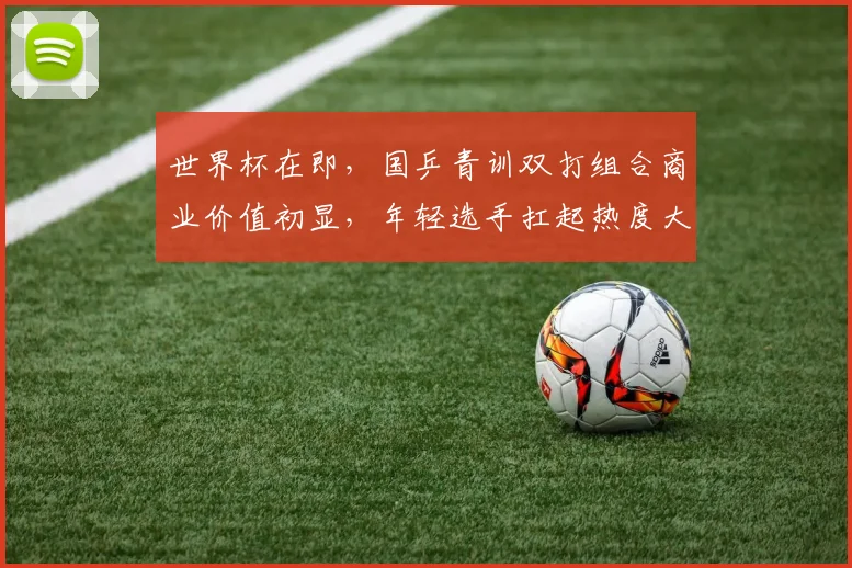 世界杯在即，国乒青训双打组合商业价值初显，年轻选手扛起热度大旗