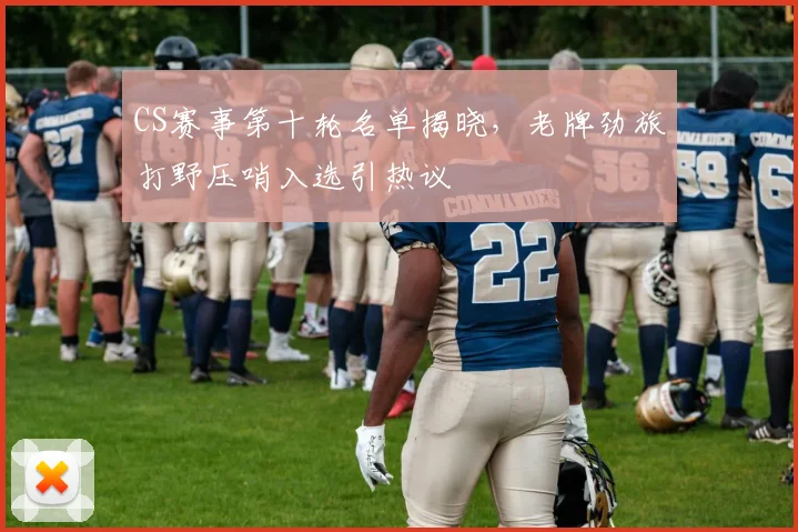 CS赛事第十轮名单揭晓，老牌劲旅打野压哨入选引热议