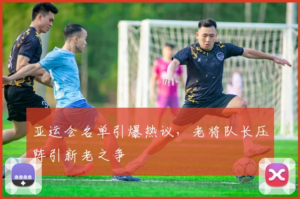 亚运会名单引爆热议，老将队长压阵引新老之争