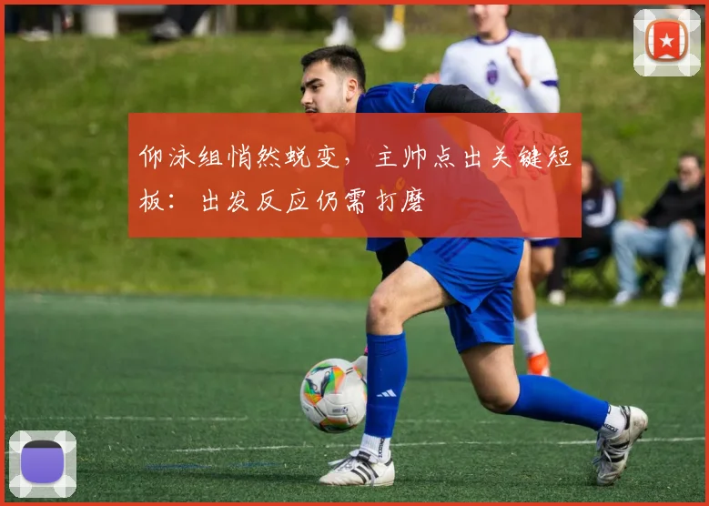 仰泳组悄然蜕变，主帅点出关键短板：出发反应仍需打磨